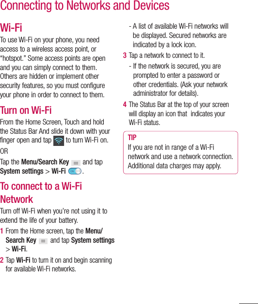 51Wi-FiTo use Wi-Fi on your phone, you need access to a wireless access point, or “hotspot.” Some access points are open and you can simply connect to them. Others are hidden or implement other security features, so you must configure your phone in order to connect to them.Turn on Wi-FiFrom the Home Screen, Touch and hold the Status Bar And slide it down with your finger open and tap   to turn Wi-Fi on. ORTap the Menu/Search Key  and tap System settings &gt; Wi-Fi  .To connect to a Wi-Fi NetworkTurn off Wi-Fi when you’re not using it to extend the life of your battery.1  From the Home screen, tap the Menu/Search Key   and tap System settings &gt; Wi-Fi.2  Tap  Wi-Fi to turn it on and begin scanning for available Wi-Fi networks.-  A list of available Wi-Fi networks will be displayed. Secured networks are indicated by a lock icon.3  Tap a network to connect to it.-  If the network is secured, you are prompted to enter a password or other credentials. (Ask your network administrator for details). 4  The Status Bar at the top of your screen will display an icon that  indicates your Wi-Fi status. TIPIf you are not in range of a Wi-Fi network and use a network connection. Additional data charges may apply.Connecting to Networks and Devices