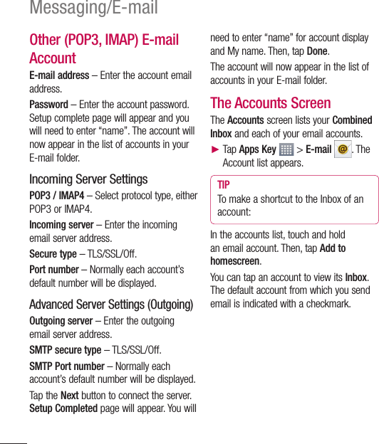 62Messaging/E-mailOther (POP3, IMAP) E-mail Account E-mail address – Enter the account email address.Password – Enter the account password. Setup complete page will appear and you will need to enter “name”. The account will now appear in the list of accounts in your E-mail folder.Incoming Server SettingsPOP3 / IMAP4 – Select protocol type, either POP3 or IMAP4.Incoming server – Enter the incoming email server address.Secure type – TLS/SSL/Off.Port number – Normally each account’s default number will be displayed.Advanced Server Settings (Outgoing)Outgoing server – Enter the outgoing email server address.SMTP secure type – TLS/SSL/Off.SMTP Port number – Normally each account’s default number will be displayed.Tap the Next button to connect the server. Setup Completed page will appear. You will need to enter “name” for account display and My name. Then, tap Done. The account will now appear in the list of accounts in your E-mail folder.The Accounts ScreenThe Accounts screen lists your Combined Inbox and each of your email accounts.►  Tap Apps Key  &gt; E-mail . The Account list appears.TIPTo make a shortcut to the Inbox of an account:In the accounts list, touch and hold an email account. Then, tap Add to homescreen.You can tap an account to view its Inbox. The default account from which you send email is indicated with a checkmark.