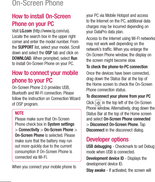 100On-Screen PhoneHow to install On-Screen Phone on your PCVisit LG.com (http://www.lg.com/us). Locate the search box in the upper right corner and enter the model number. From the SUPPORT list, select your model. Scroll down and select the OSP tab and click on DOWNLOAD. When prompted, select Run to install On-Screen Phone on your PC.How to connect your mobile phone to your PCOn-Screen Phone 2.0 provides USB, Bluetooth and Wi-Fi connection. Please follow the instruction on Connection Wizard of OSP program.NOTEPlease make sure that On-Screen Phone check box in System settings &gt; Connectivity &gt; On-Screen Phone &gt; On-Screen Phone is selected. Please make sure that the battery may run out more quickly due to the current consumption if On-Screen Phone is connected via Wi-Fi.When you connect your mobile phone to your PC via Mobile Hotspot and access to the Internet on the PC, additional data charges may be incurred depending on your DataPro data plan.Access to the Internet using Wi-Fi networks may not work well depending on the network’s traffic. When you enlarge the On-Screen Phone window, the display on the screen might become slow.To check the phone-to-PC connectionOnce the devices have been connected, drag down the Status Bar at the top of the Home screen to check the On-Screen Phone connection status.To disconnect your phone from your PCClick   in the top left of the On-Screen Phone window. Alternatively, drag down the Status Bar at the top of the Home screen and select On-Screen Phone connected &gt; Disconnect On-Screen Phone. Tap Disconnect in the disconnect dialog.Developer optionsUSB debugging - Checkmark to set Debug mode when USB is connected.Development device ID - Displays the development device ID.Stay awake - If activated, the screen will 