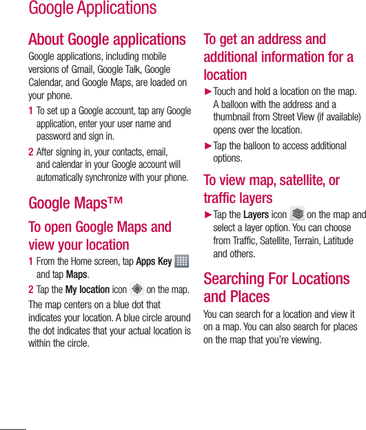 82About Google applicationsGoogle applications, including mobile versions of Gmail, Google Talk, Google Calendar, and Google Maps, are loaded on your phone.1  To set up a Google account, tap any Google application, enter your user name and password and sign in.2  After signing in, your contacts, email, and calendar in your Google account will automatically synchronize with your phone.Google Maps™To open Google Maps and view your location1  From the Home screen, tap Apps Key   and tap Maps. 2  Tap the My location icon   on the map.The map centers on a blue dot that indicates your location. A blue circle around the dot indicates that your actual location is within the circle.To get an address and additional information for a location► Touch and hold a location on the map. A balloon with the address and a thumbnail from Street View (if available) opens over the location.► Tap the balloon to access additional options.To view map, satellite, or traffic layers► Tap the Layers icon   on the map and select a layer option. You can choose from Traffic, Satellite, Terrain, Latitude and others.Searching For Locations and PlacesYou can search for a location and view it on a map. You can also search for places on the map that you’re viewing.Google Applications