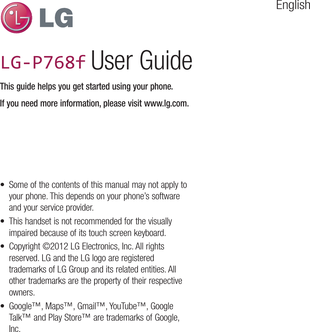 EnglishLG-P760LG-P760 User GuideThis guide helps you get started using your phone.If you need more information, please visit www.lg.com.•  Some of the contents of this manual may not apply to your phone. This depends on your phone’s software and your service provider.•  This handset is not recommended for the visually impaired because of its touch screen keyboard.•  Copyright ©2012 LG Electronics, Inc. All rights reserved. LG and the LG logo are registered trademarks of LG Group and its related entities. All other trademarks are the property of their respective owners.•  Google™, Maps™, Gmail™, YouTube™, Google Talk™ and Play Store™ are trademarks of Google, Inc.LG-P768f