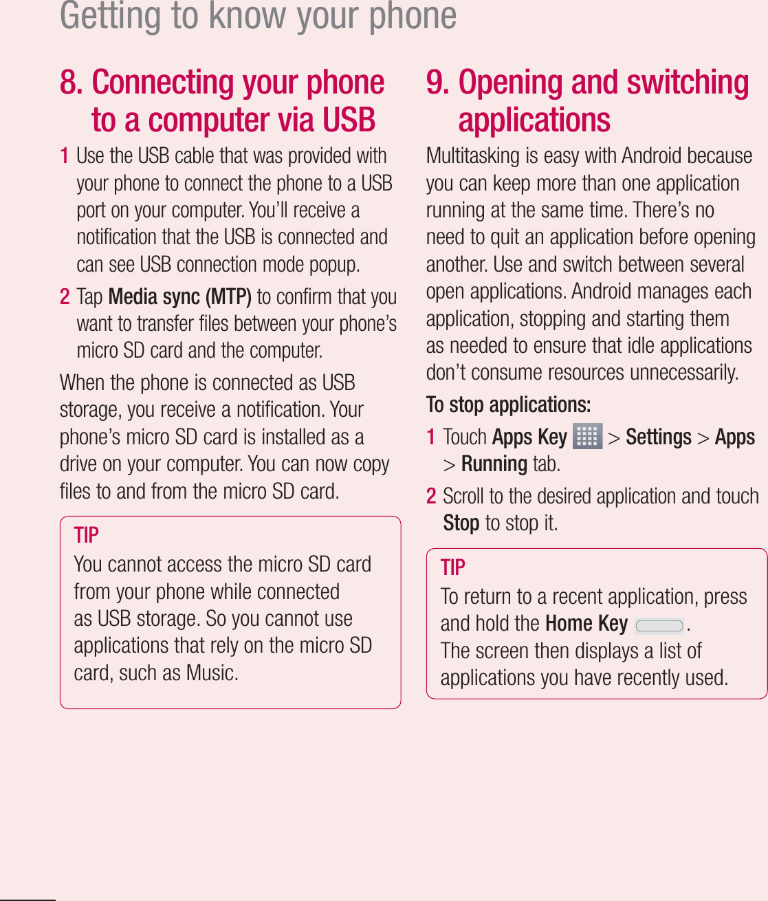 16Getting to know your phone8.  Connecting your phone to a computer via USB1  Use the USB cable that was provided with your phone to connect the phone to a USB port on your computer. You’ll receive a notification that the USB is connected and can see USB connection mode popup.2  Tap Media sync (MTP) to confirm that you want to transfer files between your phone’s micro SD card and the computer.When the phone is connected as USB storage, you receive a notification. Your phone’s micro SD card is installed as a drive on your computer. You can now copy files to and from the micro SD card.TIP You cannot access the micro SD card from your phone while connected as USB storage. So you cannot use applications that rely on the micro SD card, such as Music.9.  Opening and switching applicationsMultitasking is easy with Android because you can keep more than one application running at the same time. There’s no need to quit an application before opening another. Use and switch between several open applications. Android manages each application, stopping and starting them as needed to ensure that idle applications don’t consume resources unnecessarily.To stop applications:1  Touch Apps Key  &gt; Settings &gt; Apps &gt; Running tab.2  Scroll to the desired application and touch Stop to stop it.TIP To return to a recent application, press and hold the Home Key .The screen then displays a list of applications you have recently used.