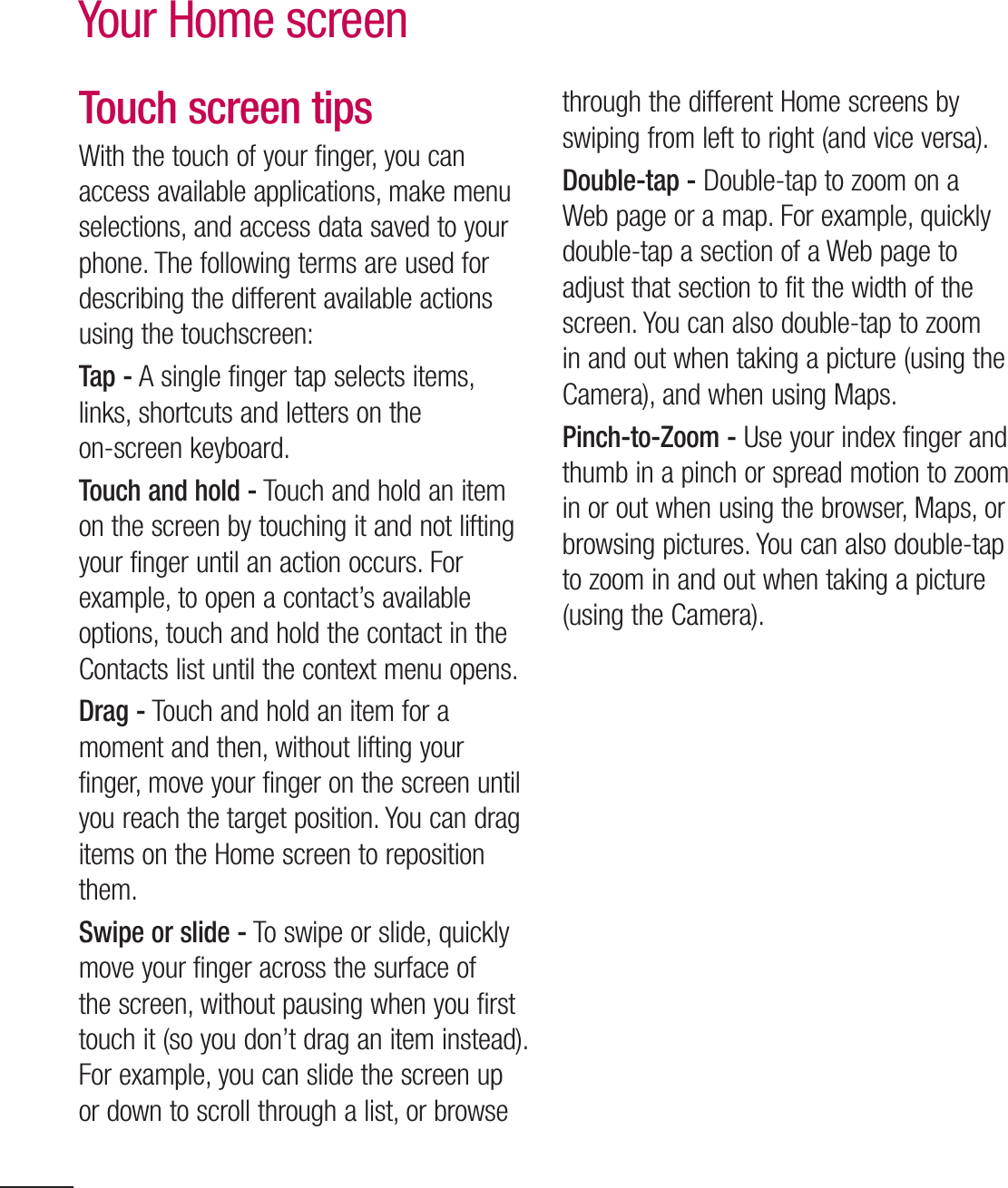 30Your Home screenTouch screen tipsWith the touch of your finger, you can access available applications, make menu selections, and access data saved to your phone. The following terms are used for describing the different available actions using the touchscreen: Tap - A single finger tap selects items, links, shortcuts and letters on the on-screen keyboard.Touch and hold - Touch and hold an item on the screen by touching it and not lifting your finger until an action occurs. For example, to open a contact’s available options, touch and hold the contact in the Contacts list until the context menu opens.Drag - Touch and hold an item for a moment and then, without lifting your finger, move your finger on the screen until you reach the target position. You can drag items on the Home screen to reposition them.Swipe or slide - To swipe or slide, quickly move your finger across the surface of the screen, without pausing when you first touch it (so you don’t drag an item instead). For example, you can slide the screen up or down to scroll through a list, or browse through the different Home screens by swiping from left to right (and vice versa).Double-tap - Double-tap to zoom on a Web page or a map. For example, quickly double-tap a section of a Web page to adjust that section to fit the width of the screen. You can also double-tap to zoom in and out when taking a picture (using the Camera), and when using Maps.Pinch-to-Zoom - Use your index finger and thumb in a pinch or spread motion to zoom in or out when using the browser, Maps, or browsing pictures. You can also double-tap to zoom in and out when taking a picture (using the Camera).Pull in (Zoom Out)Push (Zoom In)