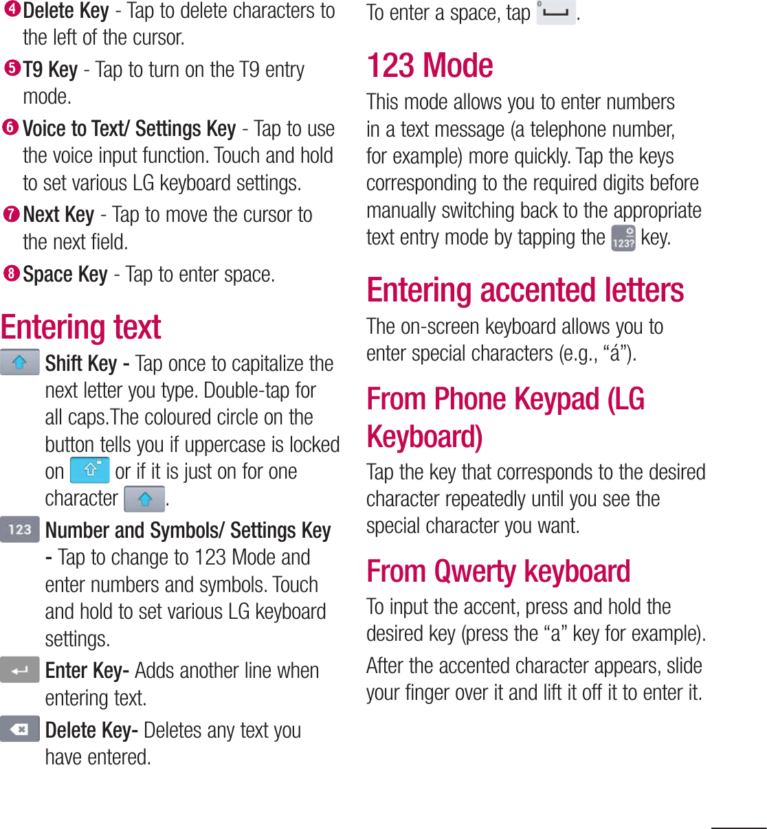 41 Delete Key - Tap to delete characters to the left of the cursor. T9 Key - Tap to turn on the T9 entry mode. Voice to Text/ Settings Key - Tap to use the voice input function. Touch and hold to set various LG keyboard settings. Next Key - Tap to move the cursor to the next field.  Space Key - Tap to enter space.Entering text  Shift Key - Tap once to capitalize the next letter you type. Double-tap for all caps.The coloured circle on the button tells you if uppercase is locked on   or if it is just on for one character  .  Number and Symbols/ Settings Key - Tap to change to 123 Mode and enter numbers and symbols. Touch and hold to set various LG keyboard settings.   Enter Key- Adds another line when entering text.  Delete Key- Deletes any text you have entered.To enter a space, tap  .123 ModeThis mode allows you to enter numbers in a text message (a telephone number, for example) more quickly. Tap the keys corresponding to the required digits before manually switching back to the appropriate text entry mode by tapping the   key.Entering accented lettersThe on-screen keyboard allows you to enter special characters (e.g., “á”).From Phone Keypad (LG Keyboard)Tap the key that corresponds to the desired character repeatedly until you see the special character you want.From Qwerty keyboardTo input the accent, press and hold the desired key (press the “a” key for example).After the accented character appears, slide your finger over it and lift it off it to enter it.