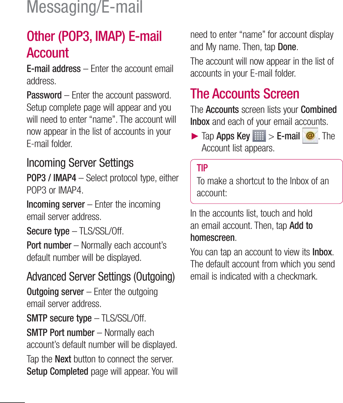 62Messaging/E-mailOther (POP3, IMAP) E-mail Account E-mail address – Enter the account email address.Password – Enter the account password. Setup complete page will appear and you will need to enter “name”. The account will now appear in the list of accounts in your E-mail folder.Incoming Server SettingsPOP3 / IMAP4 – Select protocol type, either POP3 or IMAP4.Incoming server – Enter the incoming email server address.Secure type – TLS/SSL/Off.Port number – Normally each account’s default number will be displayed.Advanced Server Settings (Outgoing)Outgoing server – Enter the outgoing email server address.SMTP secure type – TLS/SSL/Off.SMTP Port number – Normally each account’s default number will be displayed.Tap the Next button to connect the server. Setup Completed page will appear. You will need to enter “name” for account display and My name. Then, tap Done. The account will now appear in the list of accounts in your E-mail folder.The Accounts ScreenThe Accounts screen lists your Combined Inbox and each of your email accounts.  Tap Apps Key  &gt; E-mail . The Account list appears.TIPTo make a shortcut to the Inbox of an account:In the accounts list, touch and hold an email account. Then, tap Add to homescreen.You can tap an account to view its Inbox. The default account from which you send email is indicated with a checkmark.