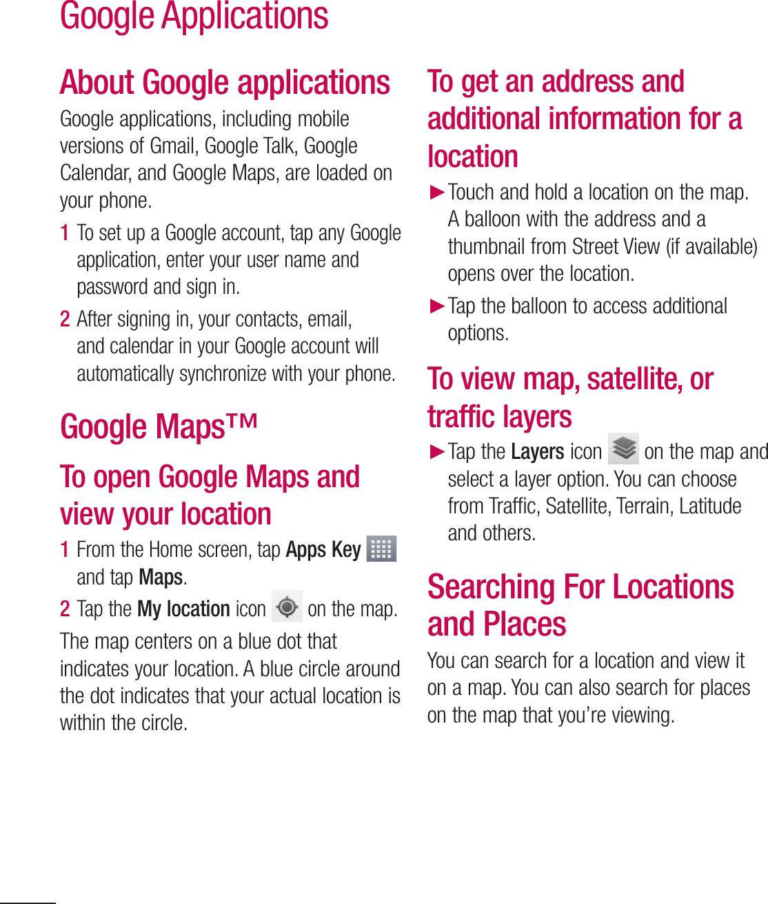 82About Google applicationsGoogle applications, including mobile versions of Gmail, Google Talk, Google Calendar, and Google Maps, are loaded on your phone.1  To set up a Google account, tap any Google application, enter your user name and password and sign in.2  After signing in, your contacts, email, and calendar in your Google account will automatically synchronize with your phone.Google Maps™To open Google Maps and view your location1  From the Home screen, tap Apps Key   and tap Maps. 2  Tap the My location icon   on the map.The map centers on a blue dot that indicates your location. A blue circle around the dot indicates that your actual location is within the circle.To get an address and additional information for a location Touch and hold a location on the map. A balloon with the address and a thumbnail from Street View (if available) opens over the location. Tap the balloon to access additional options.To view map, satellite, or traffic layers Tap the Layers icon   on the map and select a layer option. You can choose from Traffic, Satellite, Terrain, Latitude and others.Searching For Locations and PlacesYou can search for a location and view it on a map. You can also search for places on the map that you’re viewing.Google Applications