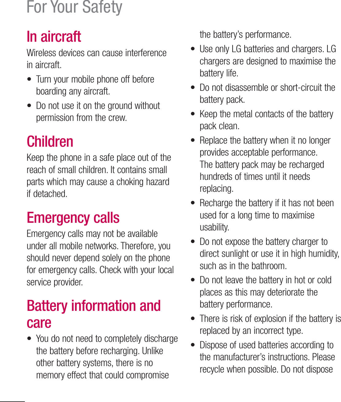 10For Your SafetyIn aircraftWireless devices can cause interference in aircraft.•  Turn your mobile phone off before boarding any aircraft.•  Do not use it on the ground without permission from the crew.ChildrenKeep the phone in a safe place out of the reach of small children. It contains small parts which may cause a choking hazard if detached.Emergency callsEmergency calls may not be available under all mobile networks. Therefore, you should never depend solely on the phone for emergency calls. Check with your local service provider.Battery information and care•  You do not need to completely discharge the battery before recharging. Unlike other battery systems, there is no memory effect that could compromise the battery’s performance.•  Use only LG batteries and chargers. LG chargers are designed to maximise the battery life.•  Do not disassemble or short-circuit the battery pack.•  Keep the metal contacts of the battery pack clean.•  Replace the battery when it no longer provides acceptable performance. The battery pack may be recharged hundreds of times until it needs replacing.•  Recharge the battery if it has not been used for a long time to maximise usability.•  Do not expose the battery charger to direct sunlight or use it in high humidity, such as in the bathroom.•  Do not leave the battery in hot or cold places as this may deteriorate the battery performance.•  There is risk of explosion if the battery is replaced by an incorrect type.•  Dispose of used batteries according to the manufacturer’s instructions. Please recycle when possible. Do not dispose 