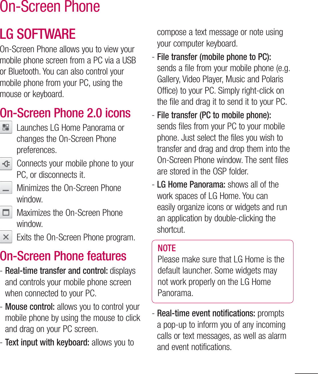 99On-Screen PhoneLG SOFTWAREOn-Screen Phone allows you to view your mobile phone screen from a PC via a USB or Bluetooth. You can also control your mobile phone from your PC, using the mouse or keyboard.On-Screen Phone 2.0 icons   Launches LG Home Panorama or changes the On-Screen Phone preferences.   Connects your mobile phone to your PC, or disconnects it.   Minimizes the On-Screen Phone window.   Maximizes the On-Screen Phone window.   Exits the On-Screen Phone program.On-Screen Phone features-  Real-time transfer and control: displays and controls your mobile phone screen when connected to your PC.-  Mouse control: allows you to control your mobile phone by using the mouse to click and drag on your PC screen.-  Text input with keyboard: allows you to compose a text message or note using your computer keyboard.-  File transfer (mobile phone to PC): sends a file from your mobile phone (e.g. Gallery, Video Player, Music and Polaris Office) to your PC. Simply right-click on the file and drag it to send it to your PC.-  File transfer (PC to mobile phone): sends files from your PC to your mobile phone. Just select the files you wish to transfer and drag and drop them into the On-Screen Phone window. The sent files are stored in the OSP folder.-  LG Home Panorama: shows all of the work spaces of LG Home. You can easily organize icons or widgets and run an application by double-clicking the shortcut.NOTE Please make sure that LG Home is the default launcher. Some widgets may not work properly on the LG Home Panorama.-  Real-time event notifications: prompts a pop-up to inform you of any incoming calls or text messages, as well as alarm and event notifications.