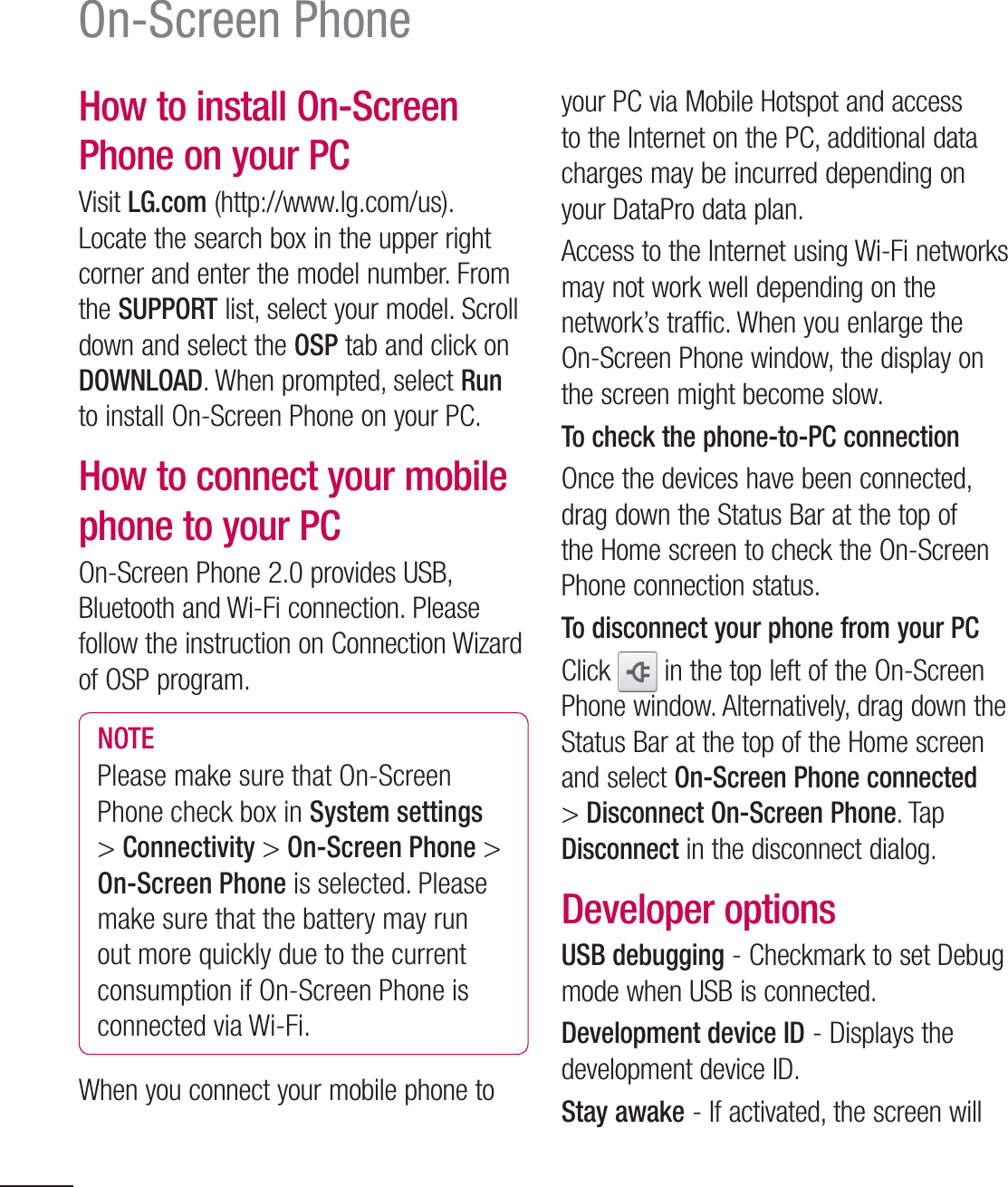 100On-Screen PhoneHow to install On-Screen Phone on your PCVisit LG.com (http://www.lg.com/us). Locate the search box in the upper right corner and enter the model number. From the SUPPORT list, select your model. Scroll down and select the OSP tab and click on DOWNLOAD. When prompted, select Run to install On-Screen Phone on your PC.How to connect your mobile phone to your PCOn-Screen Phone 2.0 provides USB, Bluetooth and Wi-Fi connection. Please follow the instruction on Connection Wizard of OSP program.NOTEPlease make sure that On-Screen Phone check box in System settings &gt; Connectivity &gt; On-Screen Phone &gt; On-Screen Phone is selected. Please make sure that the battery may run out more quickly due to the current consumption if On-Screen Phone is connected via Wi-Fi.When you connect your mobile phone to your PC via Mobile Hotspot and access to the Internet on the PC, additional data charges may be incurred depending on your DataPro data plan.Access to the Internet using Wi-Fi networks may not work well depending on the network’s traffic. When you enlarge the On-Screen Phone window, the display on the screen might become slow.To check the phone-to-PC connectionOnce the devices have been connected, drag down the Status Bar at the top of the Home screen to check the On-Screen Phone connection status.To disconnect your phone from your PCClick   in the top left of the On-Screen Phone window. Alternatively, drag down the Status Bar at the top of the Home screen and select On-Screen Phone connected &gt; Disconnect On-Screen Phone. Tap Disconnect in the disconnect dialog.Developer optionsUSB debugging - Checkmark to set Debug mode when USB is connected.Development device ID - Displays the development device ID.Stay awake - If activated, the screen will 