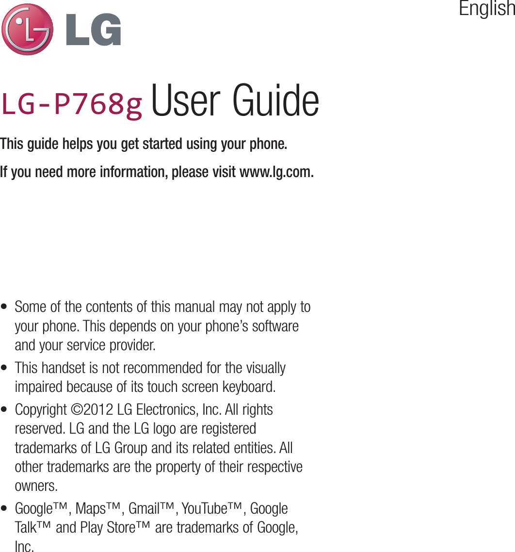 EnglishLG-P760LG-P760 User GuideThis guide helps you get started using your phone.If you need more information, please visit www.lg.com.•  Some of the contents of this manual may not apply to your phone. This depends on your phone’s software and your service provider.•  This handset is not recommended for the visually impaired because of its touch screen keyboard.•  Copyright ©2012 LG Electronics, Inc. All rights reserved. LG and the LG logo are registered trademarks of LG Group and its related entities. All other trademarks are the property of their respective owners.•  Google™, Maps™, Gmail™, YouTube™, Google Talk™ and Play Store™ are trademarks of Google, Inc.LG-P768g