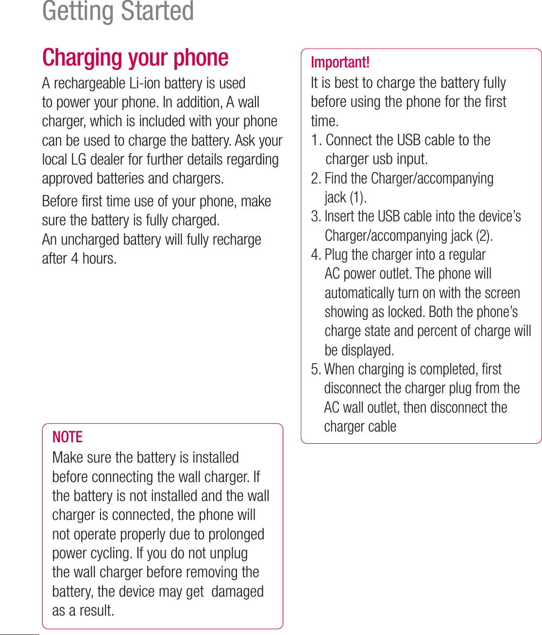 24Charging your phoneA rechargeable Li-ion battery is used to power your phone. In addition, A wall charger, which is included with your phone  can be used to charge the battery. Ask your local LG dealer for further details regarding approved batteries and chargers. Before first time use of your phone, make sure the battery is fully charged. An uncharged battery will fully recharge after 4 hours.Charging HeadUSB CableNOTE Make sure the battery is installed before connecting the wall charger. If the battery is not installed and the wall charger is connected, the phone will not operate properly due to prolonged power cycling. If you do not unplug the wall charger before removing the battery, the device may get  damaged  as a result.Important!It is best to charge the battery fully before using the phone for the ﬁ rst time.1.  Connect the USB cable to the charger usb input.2.  Find the Charger/accompanying jack (1).3.  Insert the USB cable into the device’s Charger/accompanying jack (2).4.  Plug the charger into a regular AC power outlet. The phone will automatically turn on with the screen showing as locked. Both the phone’s charge state and percent of charge will be displayed.5.  When charging is completed, ﬁ rst disconnect the charger plug from the AC wall outlet, then disconnect the charger cableGetting Started