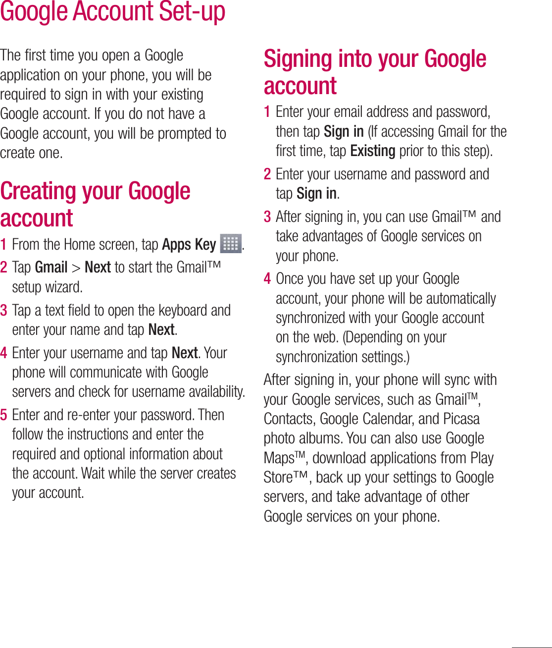 49The first time you open a Google application on your phone, you will be required to sign in with your existing Google account. If you do not have a Google account, you will be prompted to create one. Creating your Google account1  From the Home screen, tap Apps Key  .2  Tap Gmail &gt; Next to start the Gmail™ setup wizard.3  Tap a text field to open the keyboard and enter your name and tap Next.4  Enter your username and tap Next. Your phone will communicate with Google servers and check for username availability.5  Enter and re-enter your password. Then follow the instructions and enter the required and optional information about the account. Wait while the server creates your account.Signing into your Google account1  Enter your email address and password, then tap Sign in (If accessing Gmail for the first time, tap Existing prior to this step).2  Enter your username and password and tap Sign in.3  After signing in, you can use Gmail™ and take advantages of Google services on your phone. 4  Once you have set up your Google account, your phone will be automatically synchronized with your Google account on the web. (Depending on your synchronization settings.)After signing in, your phone will sync with your Google services, such as GmailTM, Contacts, Google Calendar, and Picasa photo albums. You can also use Google MapsTM, download applications from Play Store™, back up your settings to Google servers, and take advantage of other Google services on your phone. Google Account Set-up