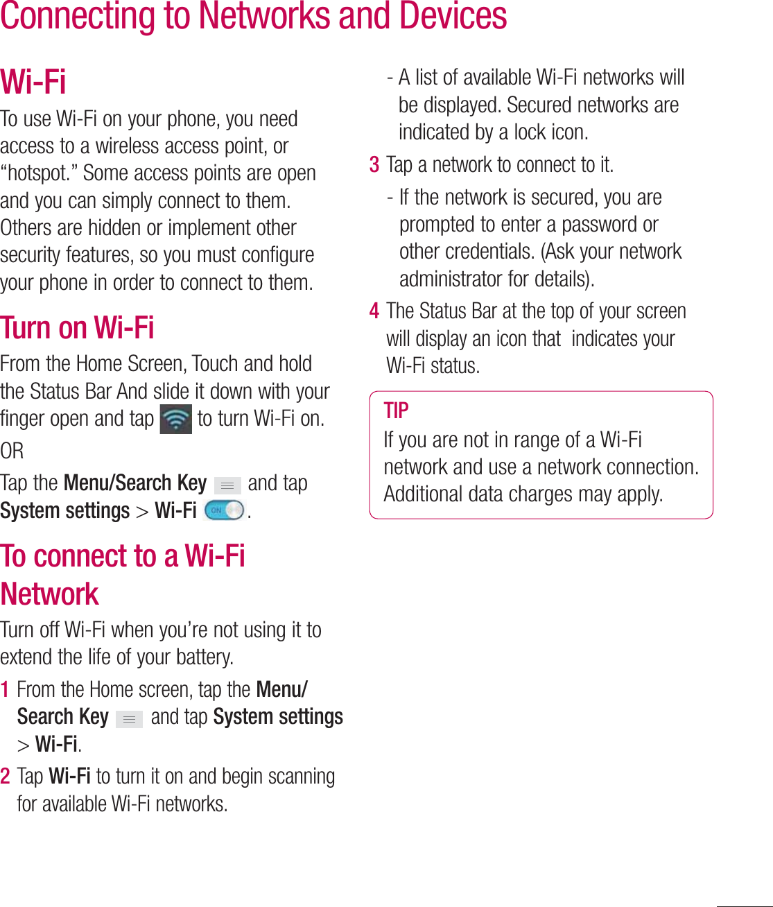 51Wi-FiTo use Wi-Fi on your phone, you need access to a wireless access point, or “hotspot.” Some access points are open and you can simply connect to them. Others are hidden or implement other security features, so you must configure your phone in order to connect to them.Turn on Wi-FiFrom the Home Screen, Touch and hold the Status Bar And slide it down with your finger open and tap   to turn Wi-Fi on. ORTap the Menu/Search Key  and tap System settings &gt; Wi-Fi  .To connect to a Wi-Fi NetworkTurn off Wi-Fi when you’re not using it to extend the life of your battery.1  From the Home screen, tap the Menu/Search Key   and tap System settings &gt; Wi-Fi.2  Tap Wi-Fi to turn it on and begin scanning for available Wi-Fi networks.-  A list of available Wi-Fi networks will be displayed. Secured networks are indicated by a lock icon.3  Tap a network to connect to it.-  If the network is secured, you are prompted to enter a password or other credentials. (Ask your network administrator for details). 4  The Status Bar at the top of your screen will display an icon that  indicates your Wi-Fi status. TIPIf you are not in range of a Wi-Fi network and use a network connection. Additional data charges may apply.Connecting to Networks and Devices