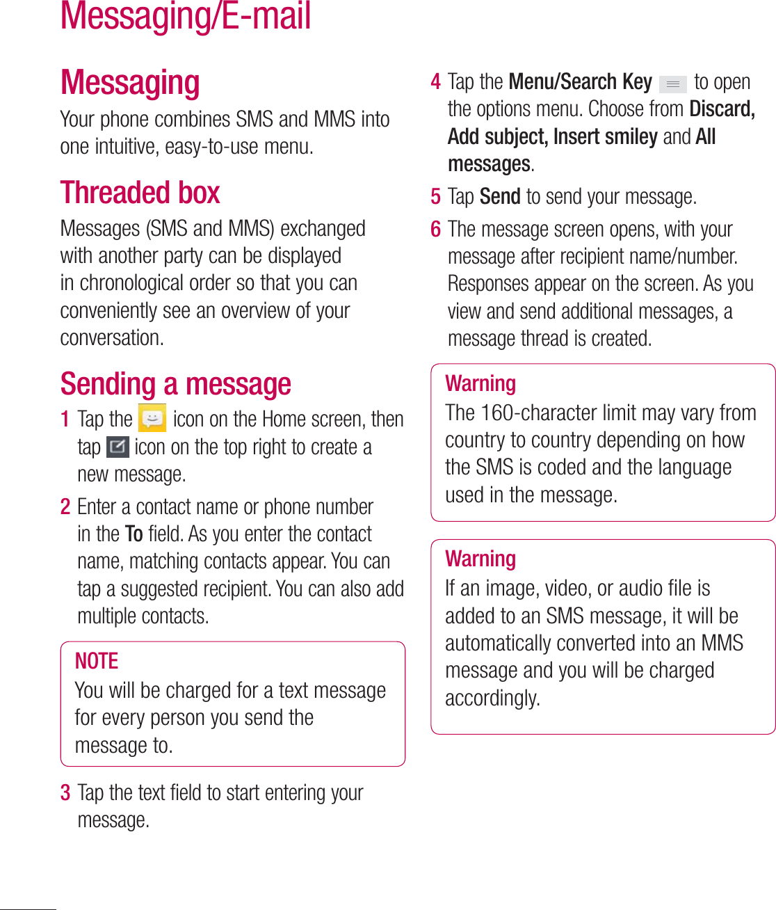60MessagingYour phone combines SMS and MMS into one intuitive, easy-to-use menu.Threaded box Messages (SMS and MMS) exchanged with another party can be displayed in chronological order so that you can conveniently see an overview of your conversation.Sending a message1  Tap the   icon on the Home screen, then tap   icon on the top right to create a new message.2  Enter a contact name or phone number in the To field. As you enter the contact name, matching contacts appear. You can tap a suggested recipient. You can also add multiple contacts.NOTEYou will be charged for a text message for every person you send the message to.3  Tap the text field to start entering your message.4  Tap the Menu/Search Key   to open the options menu. Choose from Discard, Add subject, Insert smiley and All messages.5  Tap Send to send your message.6  The message screen opens, with your message after recipient name/number. Responses appear on the screen. As you view and send additional messages, a message thread is created.WarningThe 160-character limit may vary from country to country depending on how the SMS is coded and the language used in the message.WarningIf an image, video, or audio ﬁ le is added to an SMS message, it will be automatically converted into an MMS message and you will be charged accordingly.Messaging/E-mail