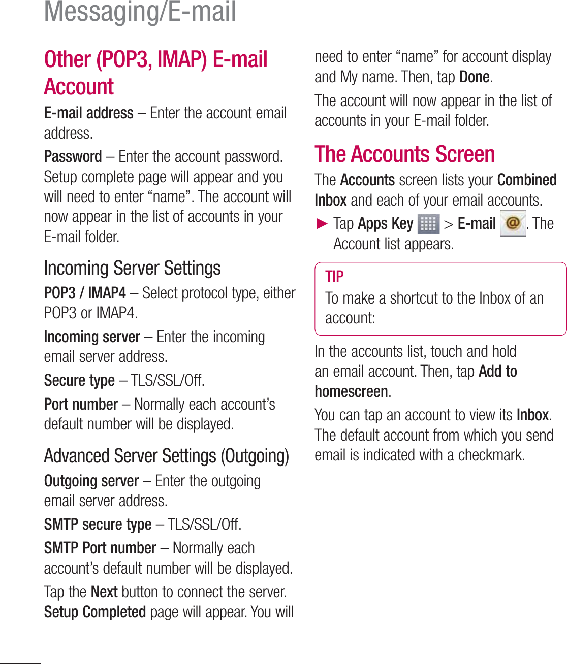 62Messaging/E-mailOther (POP3, IMAP) E-mail Account E-mail address – Enter the account email address.Password – Enter the account password. Setup complete page will appear and you will need to enter “name”. The account will now appear in the list of accounts in your E-mail folder.Incoming Server SettingsPOP3 / IMAP4 – Select protocol type, either POP3 or IMAP4.Incoming server – Enter the incoming email server address.Secure type – TLS/SSL/Off.Port number – Normally each account’s default number will be displayed.Advanced Server Settings (Outgoing)Outgoing server – Enter the outgoing email server address.SMTP secure type – TLS/SSL/Off.SMTP Port number – Normally each account’s default number will be displayed.Tap the Next button to connect the server. Setup Completed page will appear. You will need to enter “name” for account display and My name. Then, tap Done. The account will now appear in the list of accounts in your E-mail folder.The Accounts ScreenThe Accounts screen lists your Combined Inbox and each of your email accounts.Ź  Tap Apps Key  &gt; E-mail . The Account list appears.TIPTo make a shortcut to the Inbox of an account:In the accounts list, touch and hold an email account. Then, tap Add to homescreen.You can tap an account to view its Inbox. The default account from which you send email is indicated with a checkmark.
