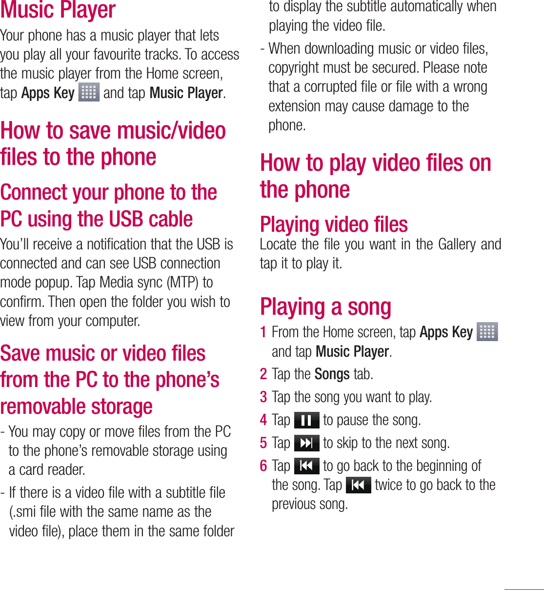 77Music PlayerYour phone has a music player that lets you play all your favourite tracks. To access the music player from the Home screen, tap Apps Key  and tap Music Player.How to save music/video files to the phoneConnect your phone to the PC using the USB cableYou’ll receive a notification that the USB is connected and can see USB connection mode popup. Tap Media sync (MTP) to confirm. Then open the folder you wish to view from your computer.Save music or video files from the PC to the phone’s removable storage-  You may copy or move files from the PC to the phone’s removable storage using a card reader.-  If there is a video file with a subtitle file (.smi file with the same name as the video file), place them in the same folder to display the subtitle automatically when playing the video file.-  When downloading music or video files, copyright must be secured. Please note that a corrupted file or file with a wrong extension may cause damage to the phone.How to play video files on the phonePlaying video filesLocate the file you want in the Gallery and tap it to play it.Playing a song1  From the Home screen, tap Apps Key   and tap Music Player.2  Tap the Songs tab.3  Tap the song you want to play.4  Tap   to pause the song.5  Tap   to skip to the next song.6  Tap   to go back to the beginning of the song. Tap   twice to go back to the previous song.