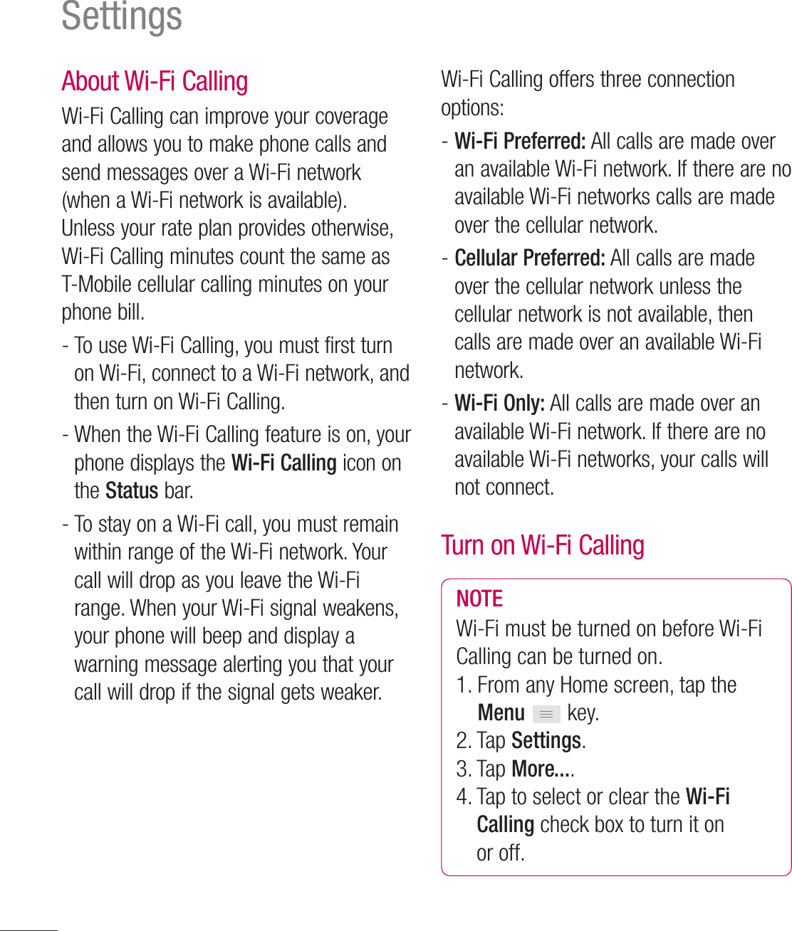 106SettingsAbout Wi-Fi Calling Wi-Fi Calling can improve your coverage and allows you to make phone calls and send messages over a Wi-Fi network (when a Wi-Fi network is available). Unless your rate plan provides otherwise, Wi-Fi Calling minutes count the same as T-Mobile cellular calling minutes on your phone bill.-  To use Wi-Fi Calling, you must first turn on Wi-Fi, connect to a Wi-Fi network, and then turn on Wi-Fi Calling.-  When the Wi-Fi Calling feature is on, your phone displays the Wi-Fi Calling icon on the Status bar.-  To stay on a Wi-Fi call, you must remain within range of the Wi-Fi network. Your call will drop as you leave the Wi-Fi range. When your Wi-Fi signal weakens, your phone will beep and display a warning message alerting you that your call will drop if the signal gets weaker.Wi-Fi Calling offers three connection options:-  Wi-Fi Preferred: All calls are made over an available Wi-Fi network. If there are no available Wi-Fi networks calls are made over the cellular network.-  Cellular Preferred: All calls are made over the cellular network unless the cellular network is not available, then calls are made over an available Wi-Fi network.-  Wi-Fi Only: All calls are made over an available Wi-Fi network. If there are no available Wi-Fi networks, your calls will not connect.Turn on Wi-Fi CallingNOTEWi-Fi must be turned on before Wi-Fi Calling can be turned on.1.  From any Home screen, tap the Menu  key.2. Tap Settings.3. Tap More....4.  Tap to select or clear the Wi-Fi Calling check box to turn it on or off.