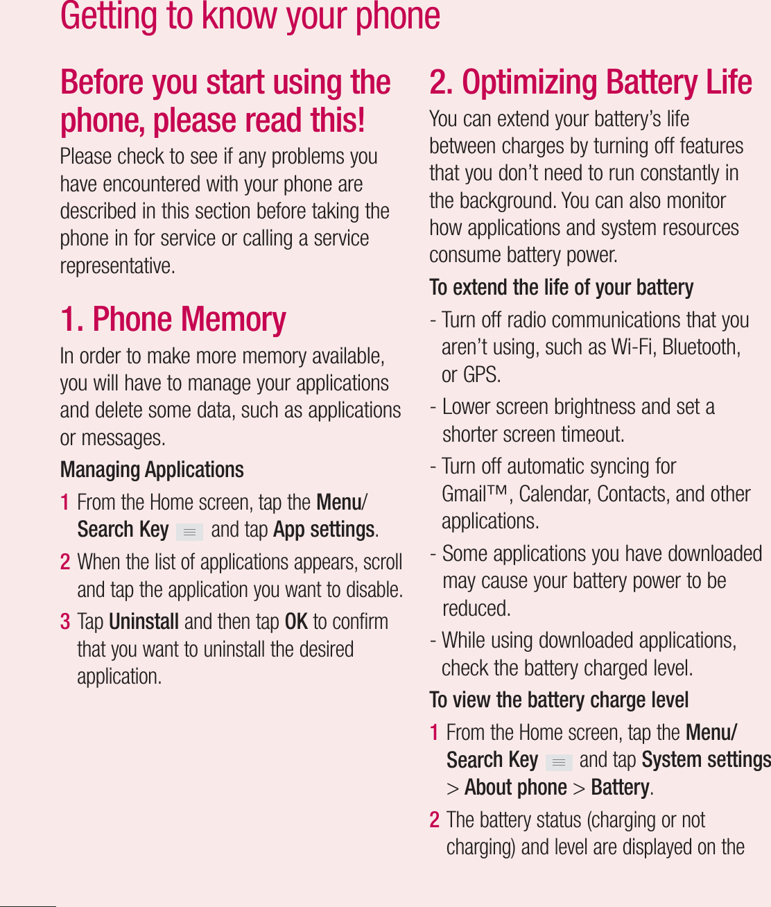 12Before you start using the phone, please read this!Please check to see if any problems you have encountered with your phone are described in this section before taking the phone in for service or calling a service representative.1. Phone MemoryIn order to make more memory available, you will have to manage your applications and delete some data, such as applications or messages.Managing Applications 1  From the Home screen, tap the Menu/Search Key   and tap App settings.2  When the list of applications appears, scroll and tap the application you want to disable.3  Tap Uninstall and then tap OK to confirm that you want to uninstall the desired application.2. Optimizing Battery LifeYou can extend your battery’s life between charges by turning off features that you don’t need to run constantly in the background. You can also monitor how applications and system resources consume battery power. To extend the life of your battery-  Turn off radio communications that you aren’t using, such as Wi-Fi, Bluetooth, or GPS. -  Lower screen brightness and set a shorter screen timeout.-  Turn off automatic syncing for Gmail™, Calendar, Contacts, and other applications.-  Some applications you have downloaded may cause your battery power to be reduced.-  While using downloaded applications, check the battery charged level.To view the battery charge level1  From the Home screen, tap the Menu/Search Key   and tap System settings &gt; About phone &gt; Battery.2  The battery status (charging or not charging) and level are displayed on the Getting to know your phone