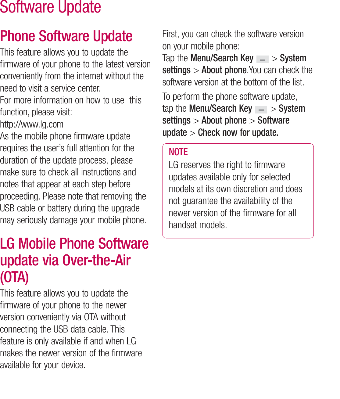 117Phone Software UpdateThis feature allows you to update the firmware of your phone to the latest version conveniently from the internet without the need to visit a service center. For more information on how to use  this function, please visit:http://www.lg.comAs the mobile phone firmware update requires the user’s full attention for the duration of the update process, please make sure to check all instructions and notes that appear at each step before proceeding. Please note that removing the USB cable or battery during the upgrade may seriously damage your mobile phone.LG Mobile Phone Software update via Over-the-Air (OTA)This feature allows you to update the firmware of your phone to the newer version conveniently via OTA without connecting the USB data cable. This feature is only available if and when LG makes the newer version of the firmware available for your device.  First, you can check the software version on your mobile phone:Tap the Menu/Search Key  &gt; System settings &gt; About phone.You can check the software version at the bottom of the list.To perform the phone software update, tap the Menu/Search Key  &gt; System settings &gt; About phone &gt; Software update &gt; Check now for update.NOTELG reserves the right to ﬁ rmware updates available only for selected models at its own discretion and does not guarantee the availability of the newer version of the ﬁ rmware for all handset models.Software Update