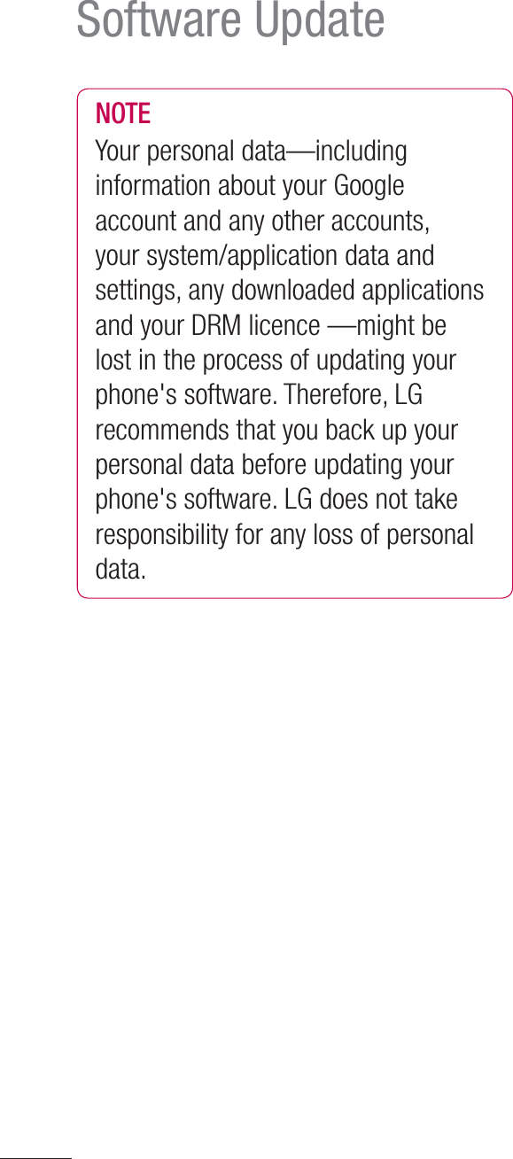 118Software UpdateNOTEYour personal data—including information about your Google account and any other accounts, your system/application data and settings, any downloaded applications and your DRM licence —might be lost in the process of updating your phone&apos;s software. Therefore, LG recommends that you back up your personal data before updating your phone&apos;s software. LG does not take responsibility for any loss of personal data.