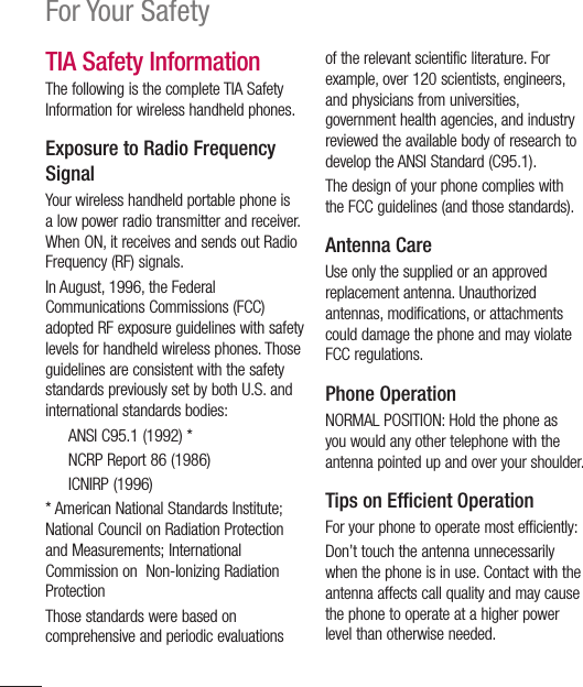 18For Your SafetyTIA Safety InformationThe following is the complete TIA Safety Information for wireless handheld phones. Exposure to Radio Frequency SignalYour wireless handheld portable phone is a low power radio transmitter and receiver. When ON, it receives and sends out Radio Frequency (RF) signals.In August, 1996, the Federal Communications Commissions (FCC) adopted RF exposure guidelines with safety levels for handheld wireless phones. Those guidelines are consistent with the safety standards previously set by both U.S. and international standards bodies:  ANSI C95.1 (1992) *   NCRP Report 86 (1986) ICNIRP (1996)* American National Standards Institute; National Council on Radiation Protection and Measurements; International Commission on  Non-Ionizing Radiation Protection Those standards were based on comprehensive and periodic evaluations of the relevant scientific literature. For example, over 120 scientists, engineers, and physicians from universities, government health agencies, and industry reviewed the available body of research to develop the ANSI Standard (C95.1).The design of your phone complies with the FCC guidelines (and those standards).Antenna CareUse only the supplied or an approved replacement antenna. Unauthorized antennas, modifications, or attachments could damage the phone and may violate FCC regulations.Phone OperationNORMAL POSITION: Hold the phone as you would any other telephone with the antenna pointed up and over your shoulder.Tips on Efﬁ cient OperationFor your phone to operate most efficiently:Don’t touch the antenna unnecessarily when the phone is in use. Contact with the antenna affects call quality and may cause the phone to operate at a higher power level than otherwise needed.