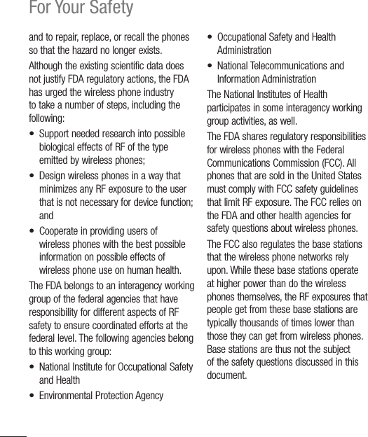 22For Your Safetyand to repair, replace, or recall the phones so that the hazard no longer exists.Although the existing scientific data does not justify FDA regulatory actions, the FDA has urged the wireless phone industry to take a number of steps, including the following:•  Support needed research into possible biological effects of RF of the type emitted by wireless phones;•  Design wireless phones in a way that minimizes any RF exposure to the user that is not necessary for device function; and•  Cooperate in providing users of wireless phones with the best possible information on possible effects of wireless phone use on human health.The FDA belongs to an interagency working group of the federal agencies that have responsibility for different aspects of RF safety to ensure coordinated efforts at the federal level. The following agencies belong to this working group:•  National Institute for Occupational Safety and Health• Environmental Protection Agency•  Occupational Safety and Health Administration• National Telecommunications and Information AdministrationThe National Institutes of Health participates in some interagency working group activities, as well.The FDA shares regulatory responsibilities for wireless phones with the Federal Communications Commission (FCC). All phones that are sold in the United States must comply with FCC safety guidelines that limit RF exposure. The FCC relies on the FDA and other health agencies for safety questions about wireless phones.The FCC also regulates the base stations that the wireless phone networks rely upon. While these base stations operate at higher power than do the wireless phones themselves, the RF exposures that people get from these base stations are typically thousands of times lower than those they can get from wireless phones. Base stations are thus not the subject of the safety questions discussed in this document.