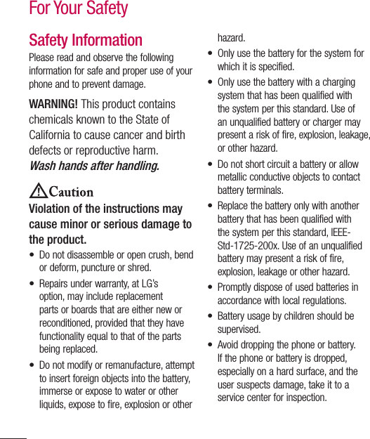 6Safety InformationPlease read and observe the following information for safe and proper use of your phone and to prevent damage. WARNING! This product contains chemicals known to the State of California to cause cancer and birth defects or reproductive harm. Wash hands after handling.Violation of the instructions may cause minor or serious damage to the product.•  Do not disassemble or open crush, bend or deform, puncture or shred.•  Repairs under warranty, at LG’s option, may include replacement parts or boards that are either new or reconditioned, provided that they have functionality equal to that of the parts being replaced.•  Do not modify or remanufacture, attempt to insert foreign objects into the battery, immerse or expose to water or other liquids, expose to fire, explosion or other hazard. •  Only use the battery for the system for which it is specified.•  Only use the battery with a charging system that has been qualified with the system per this standard. Use of an unqualified battery or charger may present a risk of fire, explosion, leakage, or other hazard. •  Do not short circuit a battery or allow metallic conductive objects to contact battery terminals.•  Replace the battery only with another battery that has been qualified with the system per this standard, IEEE-Std-1725-200x. Use of an unqualified battery may present a risk of fire, explosion, leakage or other hazard. •  Promptly dispose of used batteries in accordance with local regulations. •  Battery usage by children should be supervised. •  Avoid dropping the phone or battery. If the phone or battery is dropped, especially on a hard surface, and the user suspects damage, take it to a service center for inspection. For Your Safety