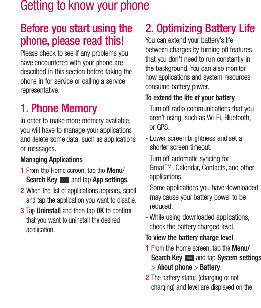 32Before you start using the phone, please read this!Please check to see if any problems you have encountered with your phone are described in this section before taking the phone in for service or calling a service representative.1. Phone MemoryIn order to make more memory available, you will have to manage your applications and delete some data, such as applications or messages.Managing Applications 1  From the Home screen, tap the Menu/Search Key   and tap App settings.2  When the list of applications appears, scroll and tap the application you want to disable.3  Tap Uninstall and then tap OK to confirm that you want to uninstall the desired application.2. Optimizing Battery LifeYou can extend your battery’s life between charges by turning off features that you don’t need to run constantly in the background. You can also monitor how applications and system resources consume battery power. To extend the life of your battery-  Turn off radio communications that you aren’t using, such as Wi-Fi, Bluetooth, or GPS. -  Lower screen brightness and set a shorter screen timeout.-  Turn off automatic syncing for Gmail™, Calendar, Contacts, and other applications.-  Some applications you have downloaded may cause your battery power to be reduced.-  While using downloaded applications, check the battery charged level.To view the battery charge level1  From the Home screen, tap the Menu/Search Key   and tap System settings &gt; About phone &gt; Battery.2  The battery status (charging or not charging) and level are displayed on the Getting to know your phone