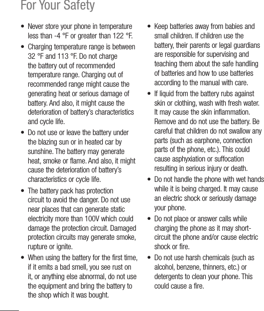 8For Your Safety•  Never store your phone in temperature less than -4 °F or greater than 122 °F.•  Charging temperature range is between 32 °F and 113 °F. Do not charge the battery out of recommended temperature range. Charging out of recommended range might cause the generating heat or serious damage of battery. And also, it might cause the deterioration of battery’s characteristics and cycle life.•  Do not use or leave the battery under the blazing sun or in heated car by sunshine. The battery may generate heat, smoke or flame. And also, it might cause the deterioration of battery’s characteristics or cycle life.•  The battery pack has protection circuit to avoid the danger. Do not use near places that can generate static electricity more than 100V which could damage the protection circuit. Damaged protection circuits may generate smoke, rupture or ignite.•  When using the battery for the first time, if it emits a bad smell, you see rust on it, or anything else abnormal, do not use the equipment and bring the battery to the shop which it was bought.•  Keep batteries away from babies and small children. If children use the battery, their parents or legal guardians are responsible for supervising and teaching them about the safe handling of batteries and how to use batteries according to the manual with care.•  If liquid from the battery rubs against skin or clothing, wash with fresh water. It may cause the skin inflammation. Remove and do not use the battery. Be careful that children do not swallow any parts (such as earphone, connection parts of the phone, etc.). This could cause asphyxiation or suffocation resulting in serious injury or death.•  Do not handle the phone with wet hands while it is being charged. It may cause an electric shock or seriously damage your phone.•  Do not place or answer calls while charging the phone as it may short-circuit the phone and/or cause electric shock or fire.•  Do not use harsh chemicals (such as alcohol, benzene, thinners, etc.) or detergents to clean your phone. This could cause a fire. 