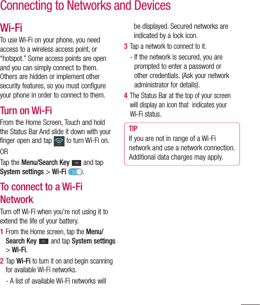 61Wi-FiTo use Wi-Fi on your phone, you need access to a wireless access point, or “hotspot.” Some access points are open and you can simply connect to them. Others are hidden or implement other security features, so you must configure your phone in order to connect to them.Turn on Wi-FiFrom the Home Screen, Touch and hold the Status Bar And slide it down with your finger open and tap   to turn Wi-Fi on. ORTap the Menu/Search Key  and tap System settings &gt; Wi-Fi  .To connect to a Wi-Fi NetworkTurn off Wi-Fi when you’re not using it to extend the life of your battery.1  From the Home screen, tap the Menu/Search Key   and tap System settings &gt; Wi-Fi.2  Tap Wi-Fi to turn it on and begin scanning for available Wi-Fi networks.-  A list of available Wi-Fi networks will be displayed. Secured networks are indicated by a lock icon.3  Tap a network to connect to it.-  If the network is secured, you are prompted to enter a password or other credentials. (Ask your network administrator for details). 4  The Status Bar at the top of your screen will display an icon that  indicates your Wi-Fi status. TIPIf you are not in range of a Wi-Fi network and use a network connection. Additional data charges may apply.Connecting to Networks and Devices