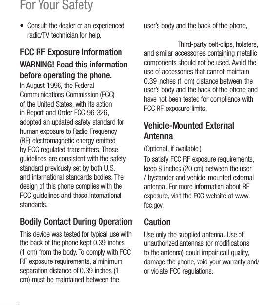 12For Your Safety•  Consult the dealer or an experienced radio/TV technician for help.FCC RF Exposure InformationWARNING! Read this information before operating the phone.In August 1996, the Federal Communications Commission (FCC) of the United States, with its action in Report and Order FCC 96-326, adopted an updated safety standard for human exposure to Radio Frequency (RF) electromagnetic energy emitted by FCC regulated transmitters. Those guidelines are consistent with the safety standard previously set by both U.S. and international standards bodies. The design of this phone complies with the FCC guidelines and these international standards.Bodily Contact During OperationThis device was tested for typical use with the back of the phone kept 0.39 inches (1 cm) from the body. To comply with FCC RF exposure requirements, a minimum separation distance of 0.39 inches (1 cm) must be maintained between the user’s body and the back of the phone, including the antenna, whether extended or retracted. Third-party belt-clips, holsters, and similar accessories containing metallic components should not be used. Avoid the use of accessories that cannot maintain 0.39 inches (1 cm) distance between the user’s body and the back of the phone and have not been tested for compliance with FCC RF exposure limits.Vehicle-Mounted External Antenna(Optional, if available.)To satisfy FCC RF exposure requirements, keep 8 inches (20 cm) between the user / bystander and vehicle-mounted external antenna. For more information about RF exposure, visit the FCC website at www.fcc.gov.CautionUse only the supplied antenna. Use of unauthorized antennas (or modifications to the antenna) could impair call quality, damage the phone, void your warranty and/or violate FCC regulations.