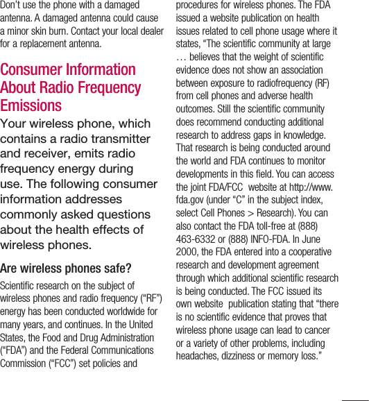 13Don’t use the phone with a damaged antenna. A damaged antenna could cause a minor skin burn. Contact your local dealer for a replacement antenna.Consumer Information About Radio Frequency EmissionsYour wireless phone, which contains a radio transmitter and receiver, emits radio frequency energy during use. The following consumer information addresses commonly asked questions about the health effects of wireless phones.Are wireless phones safe?Scientific research on the subject of wireless phones and radio frequency (“RF”) energy has been conducted worldwide for many years, and continues. In the United States, the Food and Drug Administration (“FDA”) and the Federal Communications Commission (“FCC”) set policies and  procedures for wireless phones. The FDA issued a website publication on health issues related to cell phone usage where it states, “The scientific community at large … believes that the weight of scientific evidence does not show an association between exposure to radiofrequency (RF) from cell phones and adverse health outcomes. Still the scientific community does recommend conducting additional research to address gaps in knowledge. That research is being conducted around the world and FDA continues to monitor developments in this field. You can access the joint FDA/FCC  website at http://www.fda.gov (under “C” in the subject index, select Cell Phones &gt; Research). You can also contact the FDA toll-free at (888) 463-6332 or (888) INFO-FDA. In June 2000, the FDA entered into a cooperative research and development agreement through which additional scientific research is being conducted. The FCC issued its own website  publication stating that “there is no scientific evidence that proves that wireless phone usage can lead to cancer or a variety of other problems, including headaches, dizziness or memory loss.” 