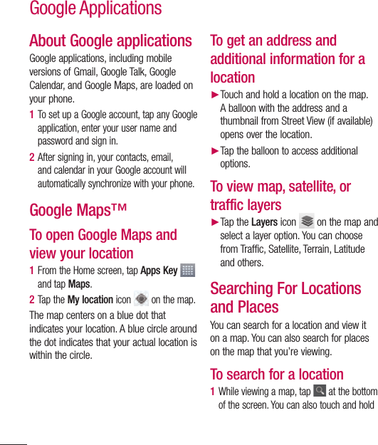 94About Google applicationsGoogle applications, including mobile versions of Gmail, Google Talk, Google Calendar, and Google Maps, are loaded on your phone.1  To set up a Google account, tap any Google application, enter your user name and password and sign in.2  After signing in, your contacts, email, and calendar in your Google account will automatically synchronize with your phone.Google Maps™To open Google Maps and view your location1  From the Home screen, tap Apps Key   and tap Maps. 2  Tap the My location icon   on the map.The map centers on a blue dot that indicates your location. A blue circle around the dot indicates that your actual location is within the circle.To get an address and additional information for a location► Touch and hold a location on the map. A balloon with the address and a thumbnail from Street View (if available) opens over the location.► Tap the balloon to access additional options.To view map, satellite, or traffic layers► Tap the Layers icon   on the map and select a layer option. You can choose from Traffic, Satellite, Terrain, Latitude and others.Searching For Locations and PlacesYou can search for a location and view it on a map. You can also search for places on the map that you’re viewing.To search for a location1  While viewing a map, tap   at the bottom of the screen. You can also touch and hold Google Applications