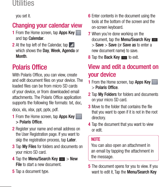 102Utilitiesyou set it.Changing your calendar view1  From the Home screen, tap Apps Key   and tap Calendar. 2  At the top left of the Calendar, tap  which shows the Day, Week, Agenda or Month.Polaris OfficeWith Polaris Office, you can view, create and edit document files on your device. The loaded files can be from micro SD cards of your device, or from downloaded email attachments. The Polaris Office application supports the following file formats: txt, doc, docx, xls, xlsx, ppt, pptx, pdf.1  From the Home screen, tap Apps Key   &gt; Polaris Office.2  Register your name and email address on the User Registration page. If you want to skip the registration process, tap Later.3  Tap My Files for folders and documents on your micro SD card.4  Tap the Menu/Search Key   &gt; New File to start a new document.5  Tap a document type.6  Enter contents in the document using the tools at the bottom of the screen and the on-screen keyboard.7  When you’re done working on the document, tap the Menu/Search Key   &gt; Save &gt; Save (or Save as to enter a new document name) to save.8  Tap the Back Key   to exit.View and edit a document on your device1  From the Home screen, tap Apps Key   &gt; Polaris Office.2  Tap My Folders for folders and documents on your micro SD card.3  Move to the folder that contains the file that you want to open if it is not in the root directory. 4  Tap the document that you want to view or edit.NOTEYou can also open an attachment in an email by tapping the attachment in the message.5  The document opens for you to view. If you want to edit it, Tap the Menu/Search Key 