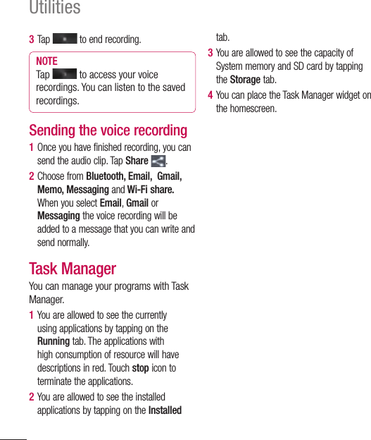 104Utilities3  Tap   to end recording.NOTE Tap   to access your voice recordings. You can listen to the saved recordings.Sending the voice recording1  Once you have finished recording, you can send the audio clip. Tap Share  .2  Choose from Bluetooth, Email,  Gmail, Memo, Messaging and Wi-Fi share. When you select Email, Gmail or Messaging the voice recording will be added to a message that you can write and send normally.Task ManagerYou can manage your programs with Task Manager.1  You are allowed to see the currently using applications by tapping on the Running tab. The applications with high consumption of resource will have descriptions in red. Touch stop icon to terminate the applications.2  You are allowed to see the installed applications by tapping on the Installed tab. 3  You are allowed to see the capacity of System memory and SD card by tapping the Storage tab.4  You can place the Task Manager widget on the homescreen.