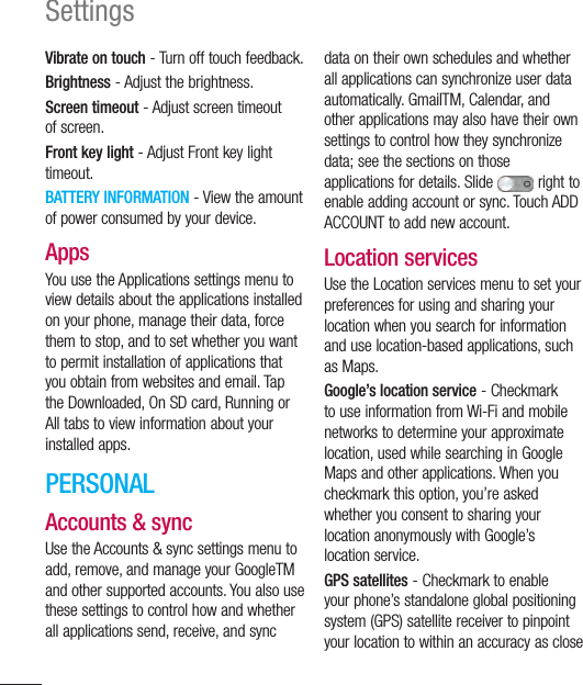 118SettingsVibrate on touch - Turn off touch feedback.Brightness - Adjust the brightness.Screen timeout - Adjust screen timeout of screen.Front key light - Adjust Front key light timeout.BATTERY INFORMATION - View the amount of power consumed by your device.AppsYou use the Applications settings menu to view details about the applications installed on your phone, manage their data, force them to stop, and to set whether you want to permit installation of applications that you obtain from websites and email. Tap the Downloaded, On SD card, Running or All tabs to view information about your installed apps.PERSONALAccounts &amp; syncUse the Accounts &amp; sync settings menu to add, remove, and manage your GoogleTM and other supported accounts. You also use these settings to control how and whether all applications send, receive, and sync data on their own schedules and whether all applications can synchronize user data automatically. GmailTM, Calendar, and other applications may also have their own settings to control how they synchronize data; see the sections on those applications for details. Slide   right to enable adding account or sync. Touch ADD ACCOUNT to add new account.Location servicesUse the Location services menu to set your preferences for using and sharing your location when you search for information and use location-based applications, such as Maps.Google’s location service - Checkmark to use information from Wi-Fi and mobile networks to determine your approximate location, used while searching in Google Maps and other applications. When you checkmark this option, you’re asked whether you consent to sharing your location anonymously with Google’s location service.GPS satellites - Checkmark to enable your phone’s standalone global positioning system (GPS) satellite receiver to pinpoint your location to within an accuracy as close 