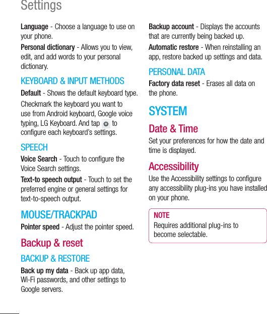 120SettingsLanguage - Choose a language to use on your phone.Personal dictionary - Allows you to view, edit, and add words to your personal dictionary.KEYBOARD &amp; INPUT METHODSDefault - Shows the default keyboard type.Checkmark the keyboard you want to use from Android keyboard, Google voice typing, LG Keyboard. And tap   to configure each keyboard’s settings.SPEECHVoice Search - Touch to configure the Voice Search settings.Text-to speech output - Touch to set the preferred engine or general settings for text-to-speech output.MOUSE/TRACKPADPointer speed - Adjust the pointer speed.Backup &amp; resetBACKUP &amp; RESTOREBack up my data - Back up app data, Wi-Fi passwords, and other settings to Google servers.Backup account - Displays the accounts that are currently being backed up.Automatic restore - When reinstalling an app, restore backed up settings and data.PERSONAL DATAFactory data reset - Erases all data on the phone.SYSTEMDate &amp; TimeSet your preferences for how the date and time is displayed.AccessibilityUse the Accessibility settings to configure any accessibility plug-ins you have installed on your phone.NOTERequires additional plug-ins to become selectable.