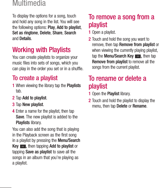 90MultimediaTo display the options for a song, touch and hold any song in the list. You will see the following options: Play, Add to playlist, Set as ringtone, Delete, Share, Search and Details.Working with PlaylistsYou can create playlists to organize your music files into sets of songs, which you can play in the order you set or in a shuffle.To create a playlist1  When viewing the library tap the Playlists tab.2  Tap Add to playlist.3  Tap New playlist.4  Enter a name for the playlist, then tap Save. The new playlist is added to the Playlists library.You can also add the song that is playing in the Playback screen as the first song in a playlist by pressing the Menu/Search Key  , then tapping Add to playlist or tapping Save as playlist to save all the songs in an album that you’re playing as a playlist.To remove a song from a playlist1  Open a playlist.2  Touch and hold the song you want to remove, then tap Remove from playlist or when viewing the currently playing playlist, tap the Menu/Search Key  , then tap Remove from playlist to remove all the songs from the current playlist.To rename or delete a playlist1  Open the Playlist library.2  Touch and hold the playlist to display the menu, then tap Delete or Rename.