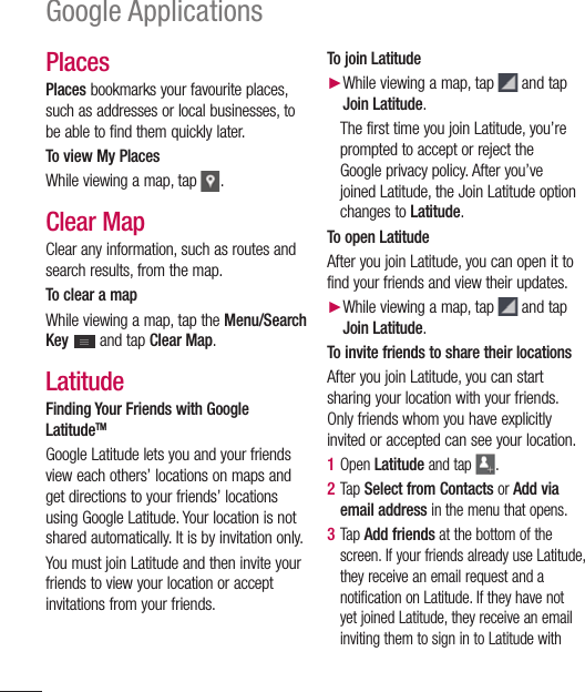 96Google ApplicationsPlaces Places bookmarks your favourite places, such as addresses or local businesses, to be able to find them quickly later.To view My PlacesWhile viewing a map, tap .Clear MapClear any information, such as routes and search results, from the map.To clear a mapWhile viewing a map, tap the Menu/Search Key  and tap Clear Map.LatitudeFinding Your Friends with Google LatitudeTMGoogle Latitude lets you and your friends view each others’ locations on maps and get directions to your friends’ locations using Google Latitude. Your location is not shared automatically. It is by invitation only.You must join Latitude and then invite your friends to view your location or accept invitations from your friends.To join Latitude► While viewing a map, tap  and tap Join Latitude.The first time you join Latitude, you’re prompted to accept or reject the Google privacy policy. After you’ve joined Latitude, the Join Latitude option changes to Latitude.To open LatitudeAfter you join Latitude, you can open it to find your friends and view their updates.► While viewing a map, tap  and tap Join Latitude.To invite friends to share their locationsAfter you join Latitude, you can start sharing your location with your friends. Only friends whom you have explicitly invited or accepted can see your location.1  Open Latitude and tap .2  Tap Select from Contacts or Add via email address in the menu that opens. 3  Tap Add friends at the bottom of the screen. If your friends already use Latitude, they receive an email request and a notification on Latitude. If they have not yet joined Latitude, they receive an email inviting them to sign in to Latitude with 