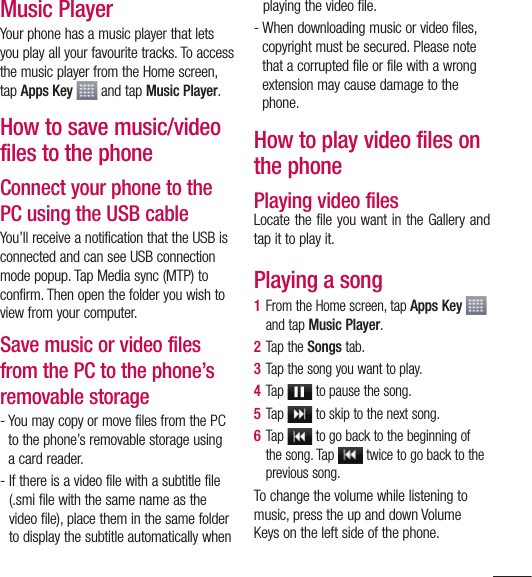 89Music PlayerYour phone has a music player that lets you play all your favourite tracks. To access the music player from the Home screen, tap Apps Key  and tap Music Player.How to save music/video files to the phoneConnect your phone to the PC using the USB cableYou’ll receive a notification that the USB is connected and can see USB connection mode popup. Tap Media sync (MTP) to confirm. Then open the folder you wish to view from your computer.Save music or video files from the PC to the phone’s removable storage-  You may copy or move files from the PC to the phone’s removable storage using a card reader.-  If there is a video file with a subtitle file (.smi file with the same name as the video file), place them in the same folder to display the subtitle automatically when playing the video file.-  When downloading music or video files, copyright must be secured. Please note that a corrupted file or file with a wrong extension may cause damage to the phone.How to play video files on the phonePlaying video filesLocate the file you want in the Gallery and tap it to play it.Playing a song1  From the Home screen, tap Apps Key   and tap Music Player.2  Tap the Songs tab.3  Tap the song you want to play.4  Tap   to pause the song.5  Tap   to skip to the next song.6  Tap   to go back to the beginning of the song. Tap   twice to go back to the previous song.To change the volume while listening to music, press the up and down Volume Keys on the left side of the phone.