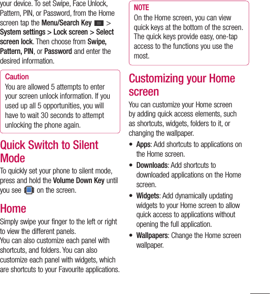 51your device. To set Swipe, Face Unlock, Pattern, PIN, or Password, from the Home screen tap the Menu/Search Key  &gt; System settings &gt; Lock screen &gt; Select screen lock. Then choose from Swipe, Pattern, PIN, or Password and enter the desired information.CautionYou are allowed 5 attempts to enter your screen unlock information. If you used up all 5 opportunities, you will have to wait 30 seconds to attempt unlocking the phone again.Quick Switch to Silent ModeTo quickly set your phone to silent mode, press and hold the Volume Down Key until you see   on the screen. Home Simply swipe your finger to the left or right to view the different panels. You can also customize each panel with shortcuts, and folders. You can also customize each panel with widgets, which are shortcuts to your Favourite applications.NOTEOn the Home screen, you can view quick keys at the bottom of the screen. The quick keys provide easy, one-tap access to the functions you use the most.Customizing your Home screenYou can customize your Home screen by adding quick access elements, such as shortcuts, widgets, folders to it, or changing the wallpaper. • Apps: Add shortcuts to applications on the Home screen.• Downloads: Add shortcuts to downloaded applications on the Home screen.• Widgets: Add dynamically updating widgets to your Home screen to allow quick access to applications without opening the full application.• Wallpapers: Change the Home screen wallpaper.