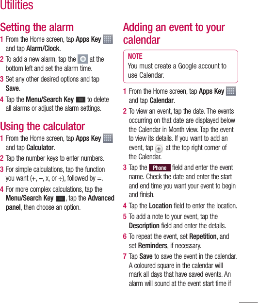 101Setting the alarm1  From the Home screen, tap Apps Key   and tap Alarm/Clock.2  To add a new alarm, tap the   at the bottom left and set the alarm time.3  Set any other desired options and tap Save. 4  Tap the Menu/Search Key   to delete all alarms or adjust the alarm settings.Using the calculator1  From the Home screen, tap Apps Key   and tap Calculator.2  Tap the number keys to enter numbers.3  For simple calculations, tap the function you want (+, –, x, or ÷), followed by =.4  For more complex calculations, tap the Menu/Search Key  , tap the Advanced panel, then choose an option.Adding an event to your calendarNOTEYou must create a Google account to use Calendar.1  From the Home screen, tap Apps Key   and tap Calendar.2  To view an event, tap the date. The events occurring on that date are displayed below the Calendar in Month view. Tap the event to view its details. If you want to add an event, tap   at the top right corner of the Calendar.3  Tap the Phone  field and enter the event name. Check the date and enter the start and end time you want your event to begin and finish. 4  Tap the Location field to enter the location.5  To add a note to your event, tap the Description field and enter the details.6  To repeat the event, set Repetition, and set Reminders, if necessary.7  Tap Save to save the event in the calendar. A coloured square in the calendar will mark all days that have saved events. An alarm will sound at the event start time if Utilities