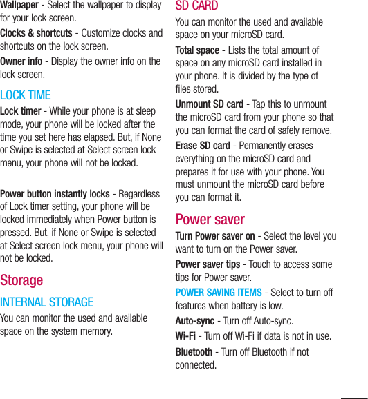 117Wallpaper - Select the wallpaper to display for your lock screen.Clocks &amp; shortcuts - Customize clocks and shortcuts on the lock screen.Owner info - Display the owner info on the lock screen.LOCK TIMELock timer - While your phone is at sleep mode, your phone will be locked after the time you set here has elapsed. But, if None or Swipe is selected at Select screen lock menu, your phone will not be locked.Power button instantly locks - Regardless of Lock timer setting, your phone will be locked immediately when Power button is pressed. But, if None or Swipe is selected at Select screen lock menu, your phone will not be locked.StorageINTERNAL STORAGEYou can monitor the used and available space on the system memory.SD CARDYou can monitor the used and available space on your microSD card.Total space - Lists the total amount of space on any microSD card installed in your phone. It is divided by the type of files stored.Unmount SD card - Tap this to unmount the microSD card from your phone so that you can format the card of safely remove.Erase SD card - Permanently erases everything on the microSD card and prepares it for use with your phone. You must unmount the microSD card before you can format it.Power saverTurn Power saver on - Select the level you want to turn on the Power saver.Power saver tips - Touch to access some tips for Power saver.POWER SAVING ITEMS - Select to turn off features when battery is low.Auto-sync - Turn off Auto-sync.Wi-Fi - Turn off Wi-Fi if data is not in use.Bluetooth - Turn off Bluetooth if not connected.