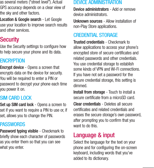 119as several meters (“street level”). Actual GPS accuracy depends on a clear view of the sky and other factors.Location &amp; Google search - Let Google use your location to improve search results and other services.SecurityUse the Security settings to configure how to help secure your phone and its data.ENCRYPTIONEncrypt device - Opens a screen that encrypts data on the device for security. You will be required to enter a PIN or password to decrypt your phone each time you power it on.SIM CARD LOCKSet up SIM card lock - Opens a screen to set if you want to require a PIN to use or, if set, allows you to change the PIN.PASSWORDSPassword typing visible - Checkmark to briefly show each character of passwords as you enter them so that you can see what you enter.DEVICE ADMINISTRATIONDevice administrators - Add or remove device administrators.Unknown sources - Allow installation of non-Play Store applications.CREDENTIAL STORAGETrusted credentials - Checkmark to allow applications to access your phone’s encrypted store of secure certificates and related passwords and other credentials. You use credential storage to establish some kinds of VPN and Wi-Fi connections. If you have not set a password for the secure credential storage, this setting is dimmed.Install from storage - Touch to install a secure certificate from a microSD card.Clear credentials - Deletes all secure certificates and related credentials and erases the secure storage’s own password, after prompting you to confirm that you want to do this.Language &amp; inputSelect the language for the text on your phone and for configuring the on-screen keyboard, including words that you’ve added to its dictionary.