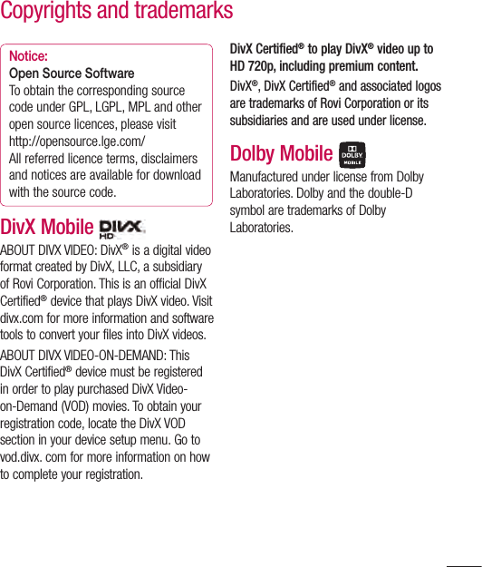 125Notice:Open Source SoftwareTo obtain the corresponding source code under GPL, LGPL, MPL and other open source licences, please visithttp://opensource.lge.com/ All referred licence terms, disclaimers and notices are available for download with the source code.DivX Mobile   ABOUT DIVX VIDEO: DivX® is a digital video format created by DivX, LLC, a subsidiary of Rovi Corporation. This is an official DivX Certified® device that plays DivX video. Visit divx.com for more information and software tools to convert your files into DivX videos.ABOUT DIVX VIDEO-ON-DEMAND: This DivX Certified® device must be registered in order to play purchased DivX Video-on-Demand (VOD) movies. To obtain your registration code, locate the DivX VOD section in your device setup menu. Go to vod.divx. com for more information on how to complete your registration. DivX Certified® to play DivX® video up to HD 720p, including premium content.DivX®, DivX Certified® and associated logos are trademarks of Rovi Corporation or its subsidiaries and are used under license.Dolby Mobile Manufactured under license from Dolby Laboratories. Dolby and the double-D symbol are trademarks of Dolby Laboratories.Copyrights and trademarks