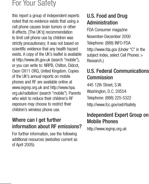 16For Your Safetythis report a group of independent experts noted that no evidence exists that using a cell phone causes brain tumors or other ill effects. [The UK’s] recommendation to limit cell phone use by children was strictly precautionary; it was not based on scientific evidence that any health hazard exists. A copy of the UK’s leaflet is available at http://www.dh.gov.uk (search “mobile”), or you can write to: NRPB, Chilton, Didcot, Oxon OX11 ORQ, United Kingdom. Copies of the UK’s annual reports on mobile phones and RF are available online at www.iegmp.org.uk and http://www.hpa.org.uk/radiation/ (search “mobile”). Parents who wish to reduce their children’s RF exposure may choose to restrict their children’s wireless phone use. Where can I get further information about RF emissions?For further information, see the following additional resources (websites current as of April 2005): U.S. Food and Drug AdministrationFDA Consumer magazineNovember-December 2000Telephone: (888) INFO-FDAhttp://www.fda.gov (Under “C” in the subject index, select Cell Phones &gt; Research.)U.S. Federal Communications Commission445 12th Street, S.W.Washington, D.C. 20554Telephone: (888) 225-5322http://www.fcc.gov/oet/rfsafetyIndependent Expert Group on Mobile Phoneshttp://www.iegmp.org.uk 