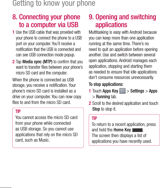 36Getting to know your phone8.  Connecting your phone to a computer via USB1  Use the USB cable that was provided with your phone to connect the phone to a USB port on your computer. You’ll receive a notification that the USB is connected and can see USB connection mode popup.2  Tap Media sync (MTP) to confirm that you want to transfer files between your phone’s micro SD card and the computer.When the phone is connected as USB storage, you receive a notification. Your phone’s micro SD card is installed as a drive on your computer. You can now copy files to and from the micro SD card.TIP You cannot access the micro SD card from your phone while connected as USB storage. So you cannot use applications that rely on the micro SD card, such as Music.9.  Opening and switching applicationsMultitasking is easy with Android because you can keep more than one application running at the same time. There’s no need to quit an application before opening another. Use and switch between several open applications. Android manages each application, stopping and starting them as needed to ensure that idle applications don’t consume resources unnecessarily.To stop applications:1  Touch Apps Key  &gt; Settings &gt; Apps &gt; Running tab.2  Scroll to the desired application and touch Stop to stop it.TIP To return to a recent application, press and hold the Home Key .The screen then displays a list of applications you have recently used.