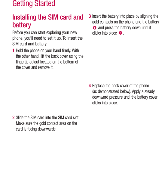 44Getting StartedInstalling the SIM card and batteryBefore you can start exploring your new phone, you’ll need to set it up. To insert the SIM card and battery: 1  Hold the phone on your hand firmly. With the other hand, lift the back cover using the fingertip cutout located on the bottom of the cover and remove it.2  Slide the SIM card into the SIM card slot. Make sure the gold contact area on the card is facing downwards.3  Insert the battery into place by aligning the gold contacts on the phone and the battery  and press the battery down until it clicks into place  .4  Replace the back cover of the phone (as demonstrated below). Apply a steady downward pressure until the battery cover clicks into place.