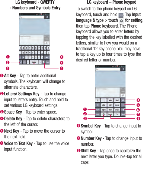 57LG keyboard - QWERTY - Numbers and Symbols Entry Alt Key - Tap to enter additional symbols. The keyboard will change to alternate characters. Letters/ Settings Key - Tap to change input to letters entry. Touch and hold to set various LG keyboard settings.Space Key - Tap to enter space. Delete Key - Tap to delete characters to the left of the cursor. Next  Key - Tap to move the cursor to the next field. Voice to Text Key - Tap to use the voice input function.LG keyboard – Phone keypadTo switch to the phone keypad on LG keyboard, touch and hold  . Tap Input language &amp; type &gt; touch  for setting, then tap Phone keyboard. The Phone keyboard allows you to enter letters by tapping the key labelled with the desired letters, similar to how you would on a traditional 12 key phone. You may have to tap a key up to four times to type the desired letter or number. Symbol Key - Tap to change input to symbol. Number Key - Tap to change input to number. Shift Key - Tap once to capitalize the next letter you type. Double-tap for all caps. 
