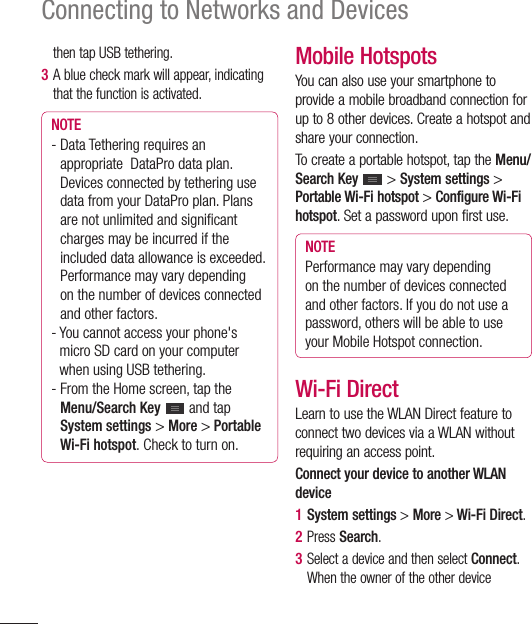 64Connecting to Networks and Devicesthen tap USB tethering.3  A blue check mark will appear, indicating that the function is activated. NOTE-  Data Tethering requires an appropriate  DataPro data plan. Devices connected by tethering use data from your DataPro plan. Plans are not unlimited and signiﬁ cant charges may be incurred if the included data allowance is exceeded. Performance may vary depending on the number of devices connected and other factors. -  You cannot access your phone&apos;s micro SD card on your computer when using USB tethering.-  From the Home screen, tap the Menu/Search Key  and tap System settings &gt; More &gt; Portable Wi-Fi hotspot. Check to turn on.Mobile HotspotsYou can also use your smartphone to provide a mobile broadband connection for up to 8 other devices. Create a hotspot and share your connection.To create a portable hotspot, tap the Menu/Search Key  &gt; System settings &gt; Portable Wi-Fi hotspot &gt; Configure Wi-Fi hotspot. Set a password upon first use.NOTEPerformance may vary depending on the number of devices connected and other factors. If you do not use a password, others will be able to use your Mobile Hotspot connection.Wi-Fi Direct Learn to use the WLAN Direct feature to connect two devices via a WLAN without requiring an access point. Connect your device to another WLAN device1  System settings &gt; More &gt; Wi-Fi Direct. 2  Press Search.3  Select a device and then select Connect. When the owner of the other device 